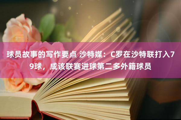 球员故事的写作要点 沙特媒：C罗在沙特联打入79球，成该联赛进球第二多外籍球员