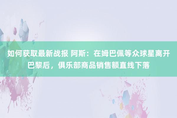 如何获取最新战报 阿斯：在姆巴佩等众球星离开巴黎后，俱乐部商品销售额直线下落