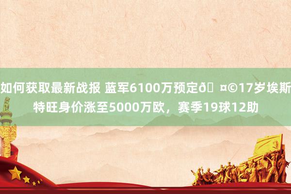 如何获取最新战报 蓝军6100万预定🤩17岁埃斯特旺身价涨至5000万欧，赛季19球12助