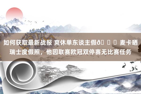 如何获取最新战报 爽休单东谈主假😀麦卡晒瑞士度假照，他因联赛欧冠双停赛无比赛任务