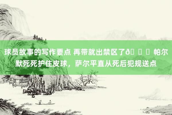 球员故事的写作要点 再带就出禁区了😂帕尔默死死护住皮球，萨尔平直从死后犯规送点