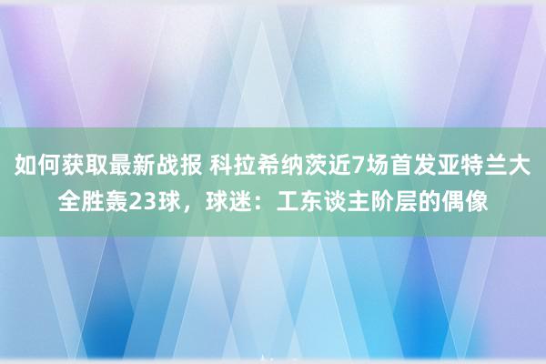 如何获取最新战报 科拉希纳茨近7场首发亚特兰大全胜轰23球，球迷：工东谈主阶层的偶像