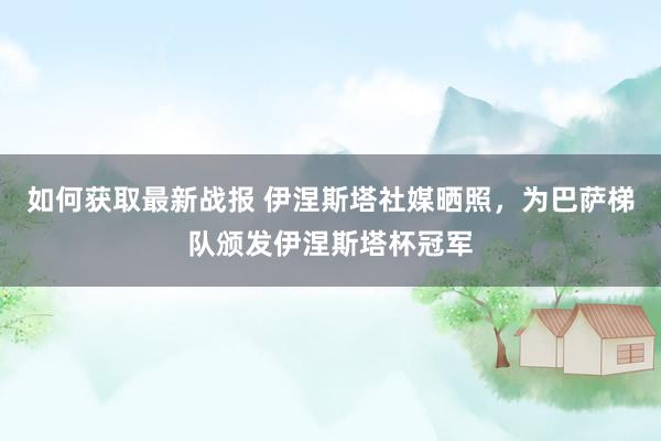 如何获取最新战报 伊涅斯塔社媒晒照，为巴萨梯队颁发伊涅斯塔杯冠军