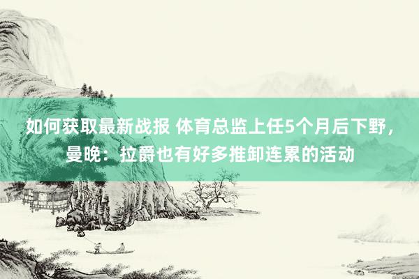 如何获取最新战报 体育总监上任5个月后下野，曼晚：拉爵也有好多推卸连累的活动