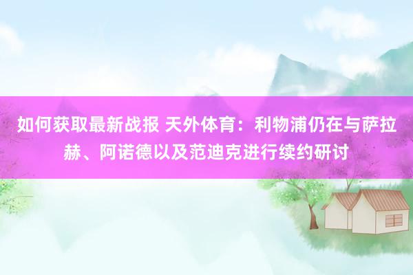 如何获取最新战报 天外体育：利物浦仍在与萨拉赫、阿诺德以及范迪克进行续约研讨