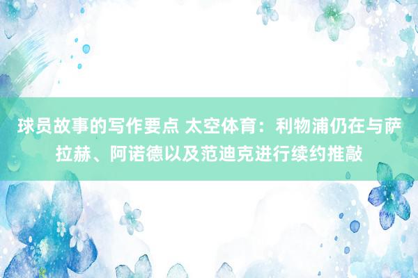 球员故事的写作要点 太空体育：利物浦仍在与萨拉赫、阿诺德以及范迪克进行续约推敲