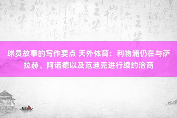 球员故事的写作要点 天外体育：利物浦仍在与萨拉赫、阿诺德以及范迪克进行续约洽商