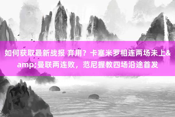 如何获取最新战报 弃用？卡塞米罗相连两场未上&曼联两连败，范尼握教四场沿途首发