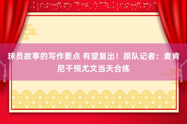 球员故事的写作要点 有望复出！跟队记者：麦肯尼干预尤文当天合练