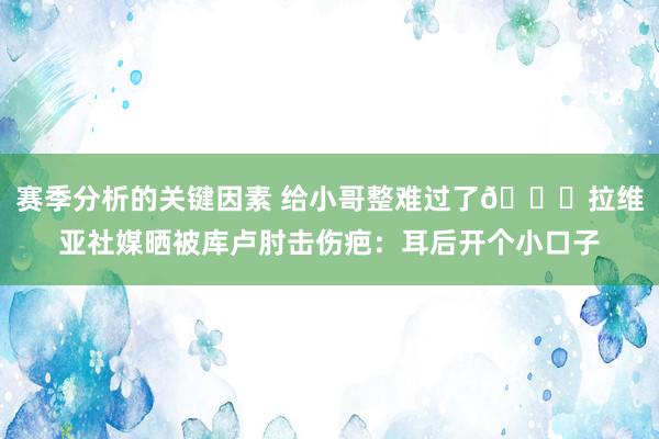 赛季分析的关键因素 给小哥整难过了😅拉维亚社媒晒被库卢肘击伤疤：耳后开个小口子