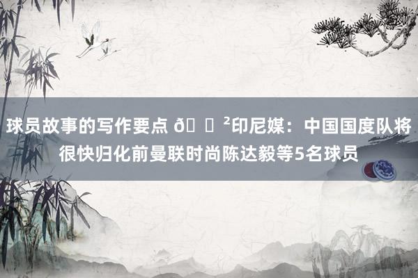 球员故事的写作要点 😲印尼媒：中国国度队将很快归化前曼联时尚陈达毅等5名球员