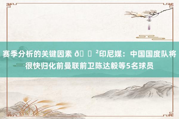 赛季分析的关键因素 😲印尼媒：中国国度队将很快归化前曼联前卫陈达毅等5名球员