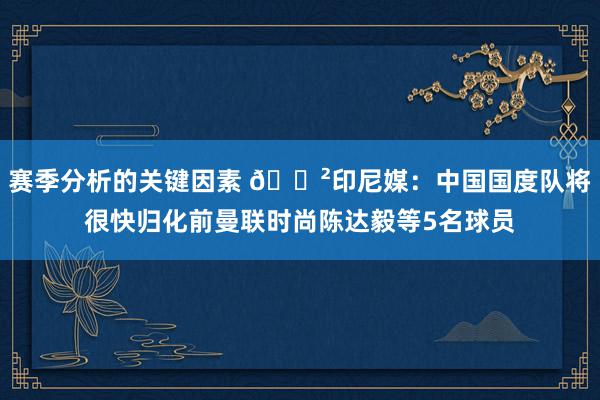 赛季分析的关键因素 😲印尼媒：中国国度队将很快归化前曼联时尚陈达毅等5名球员