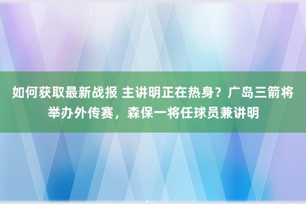 如何获取最新战报 主讲明正在热身？广岛三箭将举办外传赛，森保一将任球员兼讲明