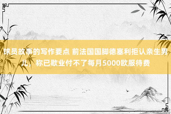 球员故事的写作要点 前法国国脚德塞利拒认亲生男儿，称已歇业付不了每月5000欧服待费