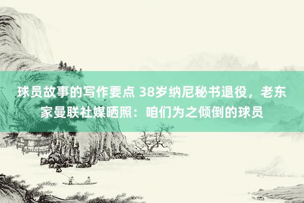 球员故事的写作要点 38岁纳尼秘书退役，老东家曼联社媒晒照：咱们为之倾倒的球员