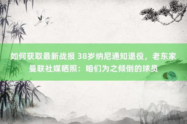 如何获取最新战报 38岁纳尼通知退役，老东家曼联社媒晒照：咱们为之倾倒的球员