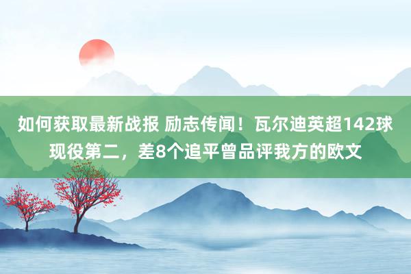 如何获取最新战报 励志传闻！瓦尔迪英超142球现役第二，差8个追平曾品评我方的欧文