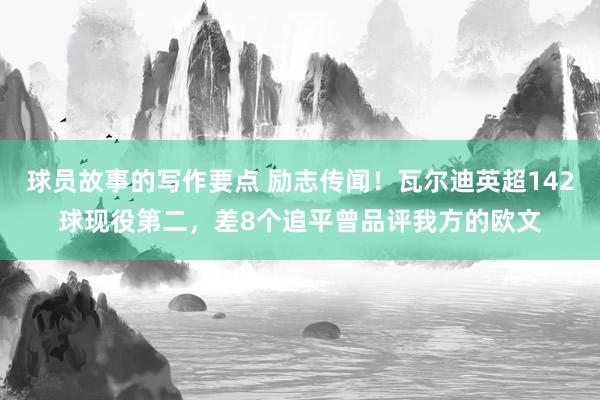 球员故事的写作要点 励志传闻！瓦尔迪英超142球现役第二，差8个追平曾品评我方的欧文