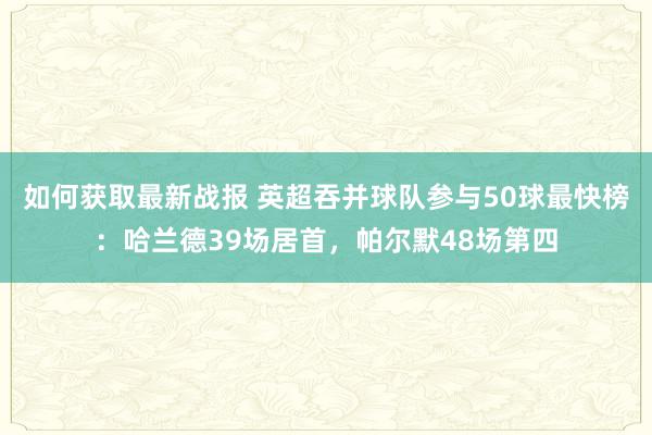 如何获取最新战报 英超吞并球队参与50球最快榜：哈兰德39场居首，帕尔默48场第四