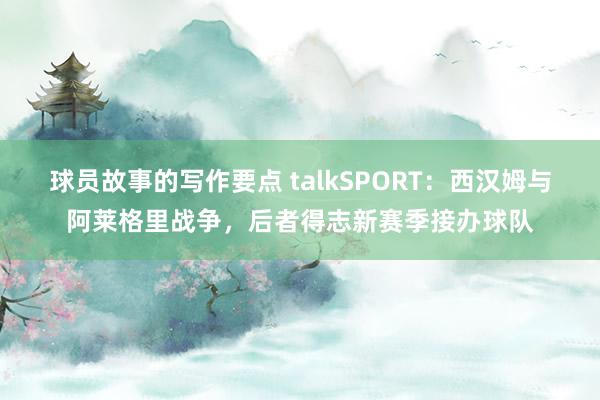 球员故事的写作要点 talkSPORT：西汉姆与阿莱格里战争，后者得志新赛季接办球队