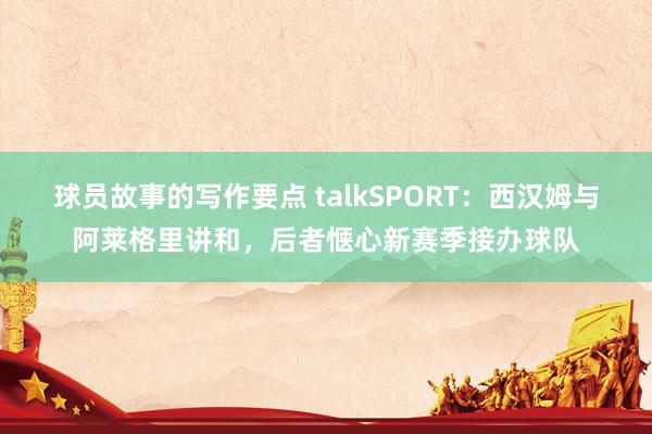 球员故事的写作要点 talkSPORT：西汉姆与阿莱格里讲和，后者惬心新赛季接办球队