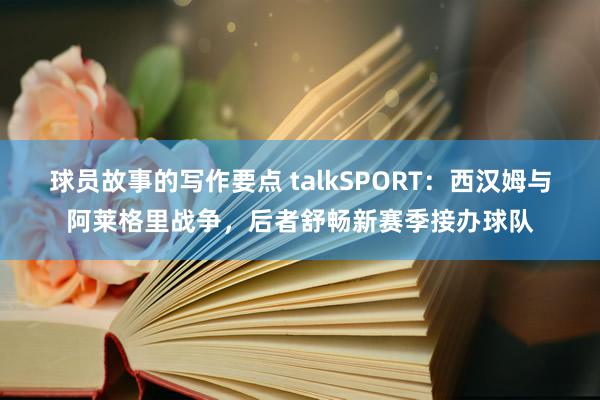 球员故事的写作要点 talkSPORT：西汉姆与阿莱格里战争，后者舒畅新赛季接办球队