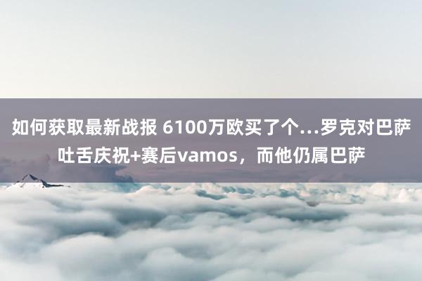 如何获取最新战报 6100万欧买了个…罗克对巴萨吐舌庆祝+赛后vamos，而他仍属巴萨