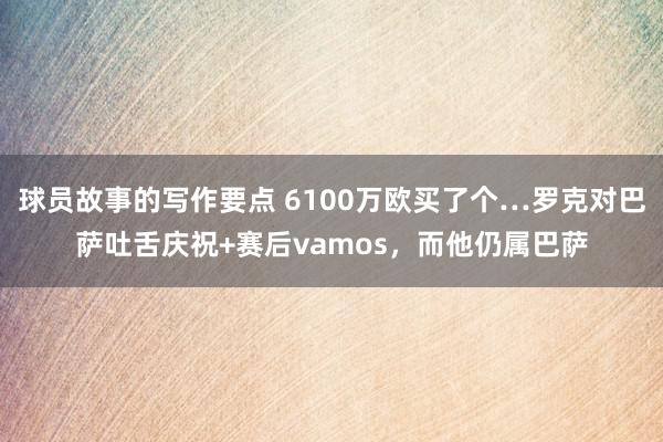 球员故事的写作要点 6100万欧买了个…罗克对巴萨吐舌庆祝+赛后vamos，而他仍属巴萨