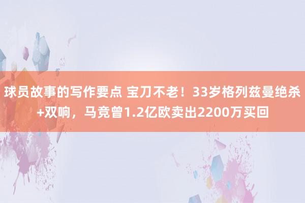 球员故事的写作要点 宝刀不老！33岁格列兹曼绝杀+双响，马竞曾1.2亿欧卖出2200万买回