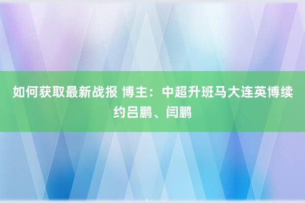 如何获取最新战报 博主：中超升班马大连英博续约吕鹏、闫鹏