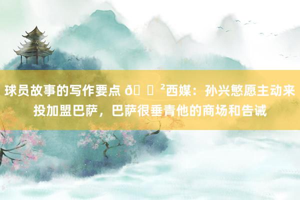 球员故事的写作要点 😲西媒：孙兴慜愿主动来投加盟巴萨，巴萨很垂青他的商场和告诫