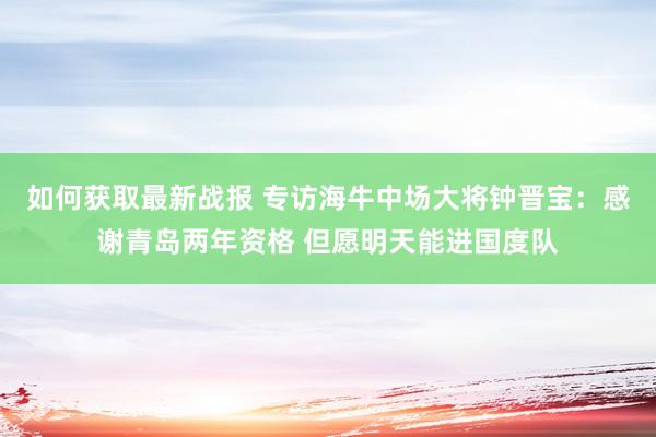 如何获取最新战报 专访海牛中场大将钟晋宝：感谢青岛两年资格 但愿明天能进国度队