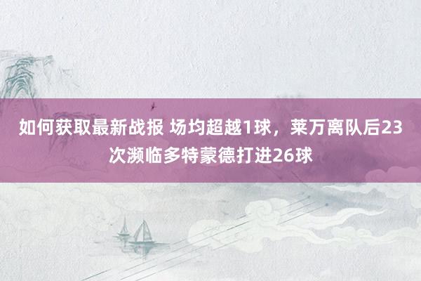 如何获取最新战报 场均超越1球，莱万离队后23次濒临多特蒙德打进26球