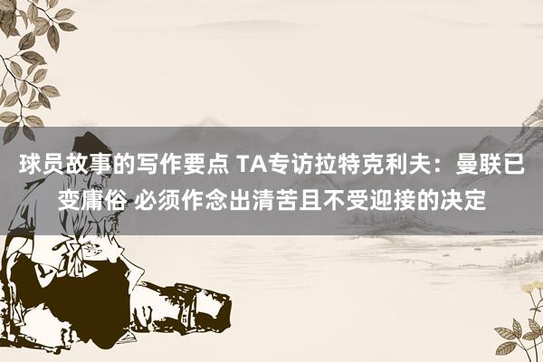 球员故事的写作要点 TA专访拉特克利夫：曼联已变庸俗 必须作念出清苦且不受迎接的决定