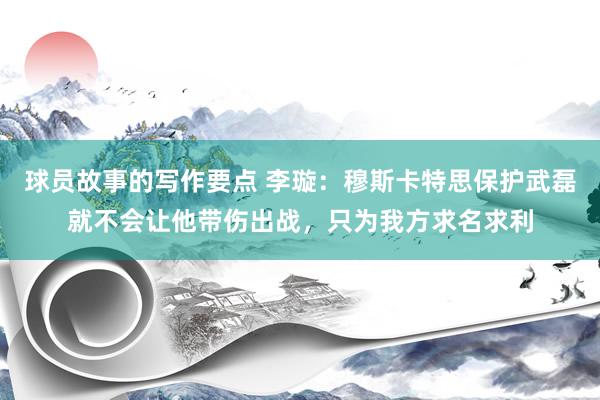 球员故事的写作要点 李璇：穆斯卡特思保护武磊就不会让他带伤出战，只为我方求名求利