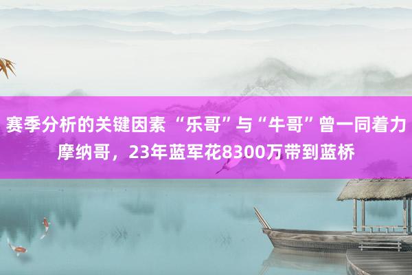 赛季分析的关键因素 “乐哥”与“牛哥”曾一同着力摩纳哥，23年蓝军花8300万带到蓝桥