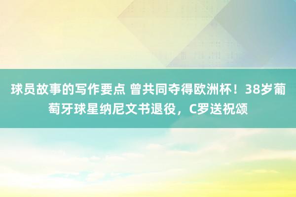 球员故事的写作要点 曾共同夺得欧洲杯！38岁葡萄牙球星纳尼文书退役，C罗送祝颂