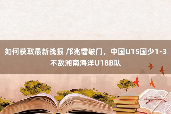 如何获取最新战报 邝兆镭破门，中国U15国少1-3不敌湘南海洋U18B队