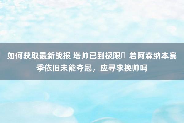 如何获取最新战报 塔帅已到极限❓若阿森纳本赛季依旧未能夺冠，应寻求换帅吗