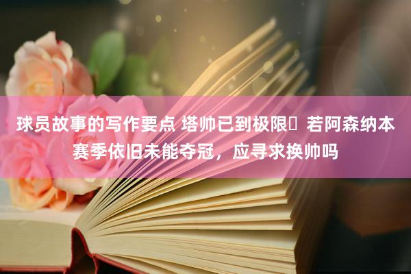 球员故事的写作要点 塔帅已到极限❓若阿森纳本赛季依旧未能夺冠，应寻求换帅吗