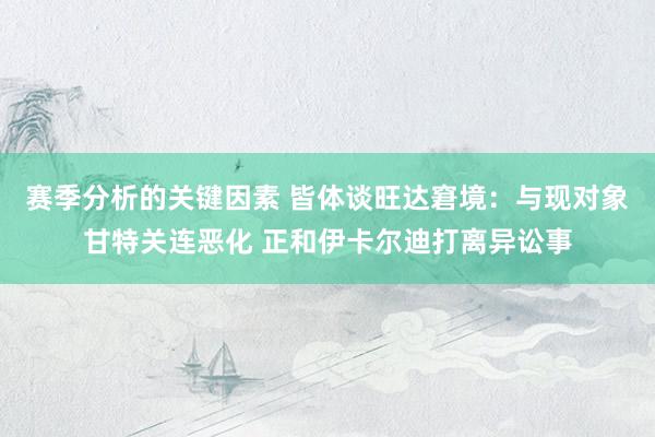 赛季分析的关键因素 皆体谈旺达窘境：与现对象甘特关连恶化 正和伊卡尔迪打离异讼事