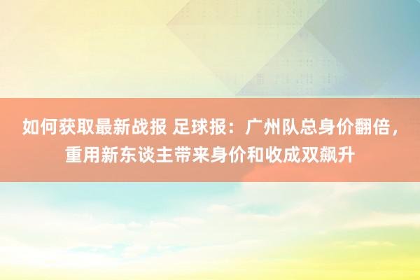 如何获取最新战报 足球报：广州队总身价翻倍，重用新东谈主带来身价和收成双飙升