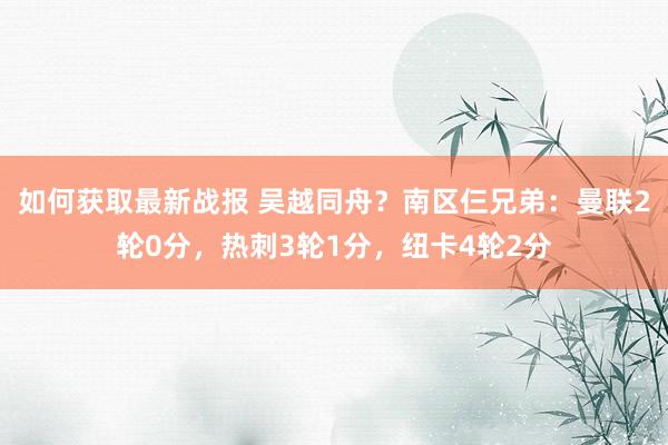 如何获取最新战报 吴越同舟？南区仨兄弟：曼联2轮0分，热刺3轮1分，纽卡4轮2分