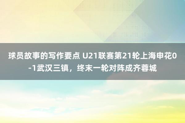 球员故事的写作要点 U21联赛第21轮上海申花0-1武汉三镇，终末一轮对阵成齐蓉城