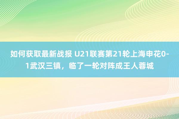 如何获取最新战报 U21联赛第21轮上海申花0-1武汉三镇，临了一轮对阵成王人蓉城