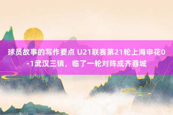 球员故事的写作要点 U21联赛第21轮上海申花0-1武汉三镇，临了一轮对阵成齐蓉城