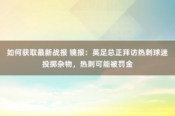 如何获取最新战报 镜报：英足总正拜访热刺球迷投掷杂物，热刺可能被罚金