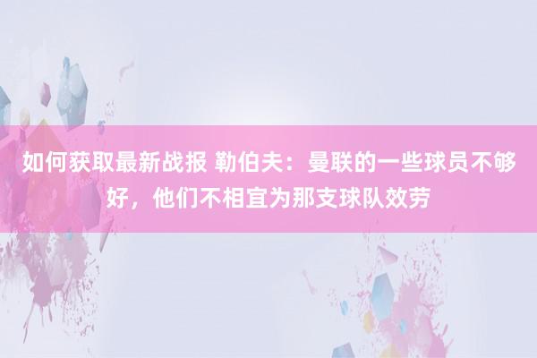 如何获取最新战报 勒伯夫：曼联的一些球员不够好，他们不相宜为那支球队效劳