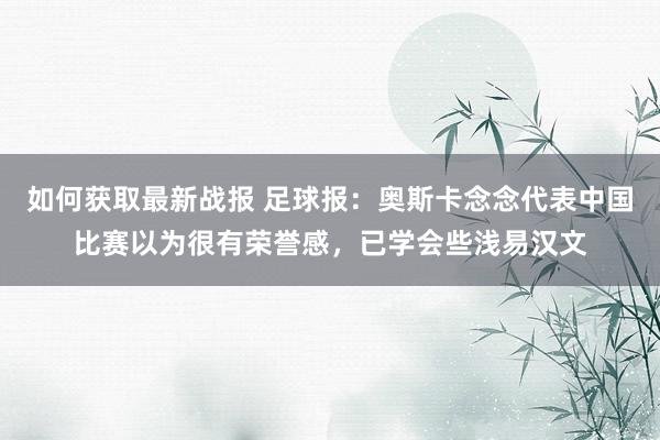 如何获取最新战报 足球报：奥斯卡念念代表中国比赛以为很有荣誉感，已学会些浅易汉文